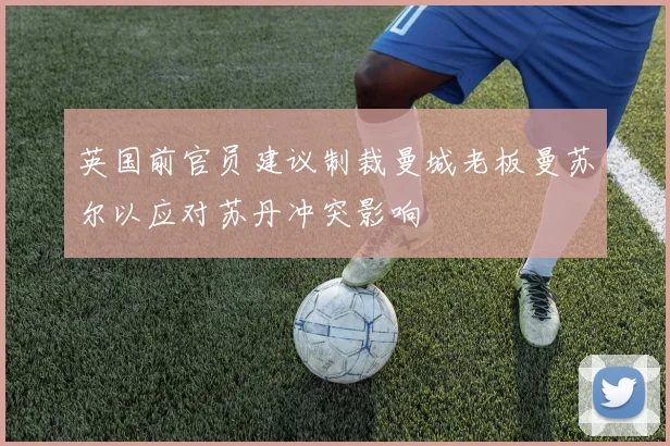 英国前官员建议制裁曼城老板曼苏尔以应对苏丹冲突影响