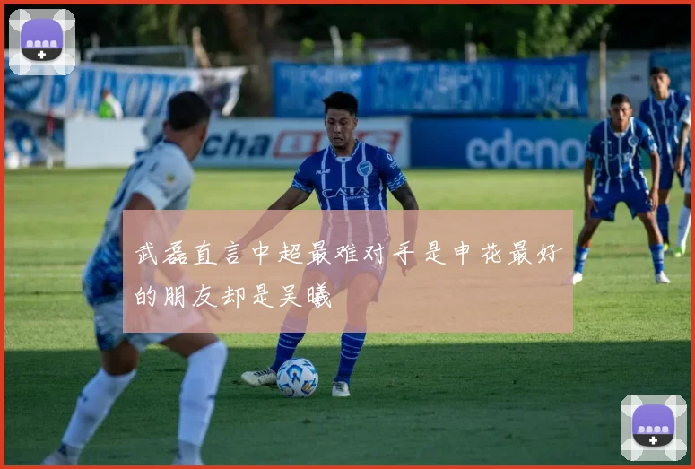 武磊直言中超最难对手是申花最好的朋友却是吴曦