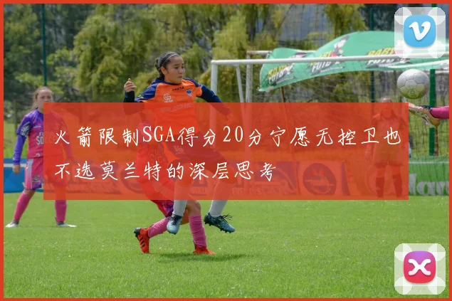 火箭限制SGA得分20分宁愿无控卫也不选莫兰特的深层思考