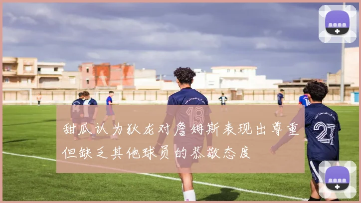 甜瓜认为狄龙对詹姆斯表现出尊重但缺乏其他球员的恭敬态度