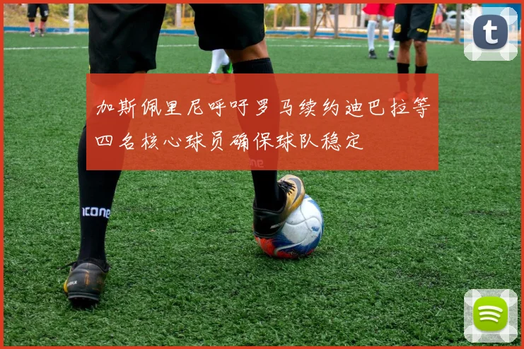 加斯佩里尼呼吁罗马续约迪巴拉等四名核心球员确保球队稳定