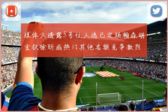 媒体人透露5号位人选已定杨瀚森胡金秋徐昕成热门其他名额竞争激烈