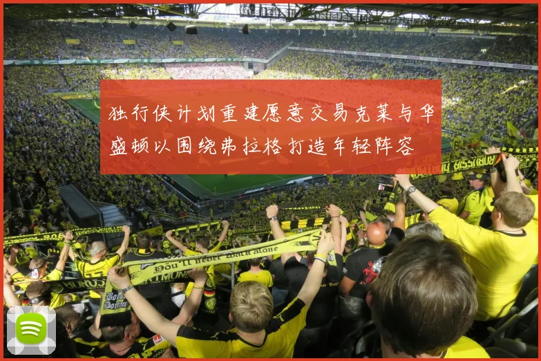 独行侠计划重建愿意交易克莱与华盛顿以围绕弗拉格打造年轻阵容