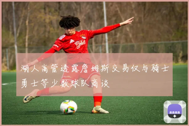 湖人高管透露詹姆斯交易仅与骑士勇士等少数球队商谈