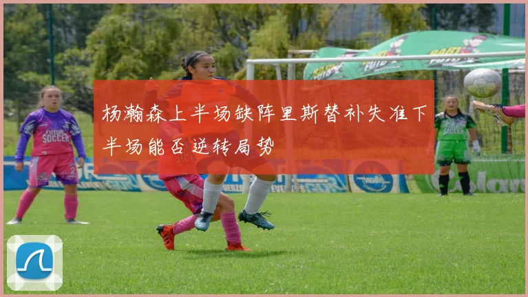 杨瀚森上半场缺阵里斯替补失准下半场能否逆转局势
