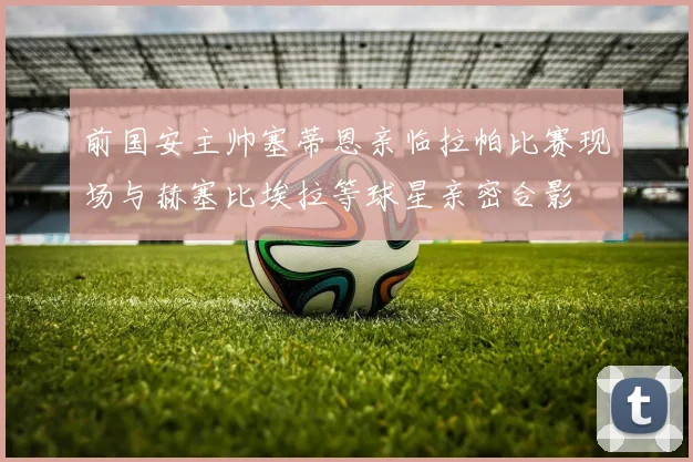 前国安主帅塞蒂恩亲临拉帕比赛现场与赫塞比埃拉等球星亲密合影