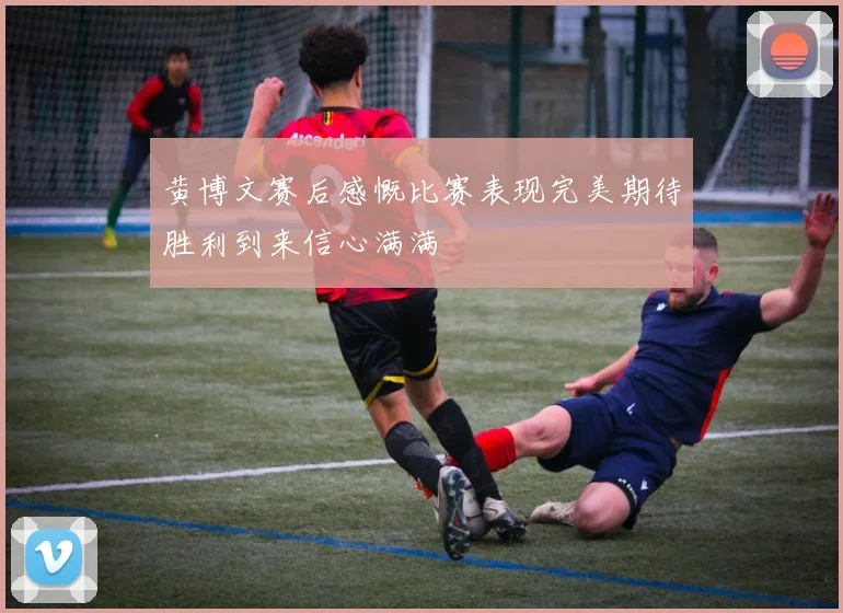 黄博文赛后感慨比赛表现完美期待胜利到来信心满满