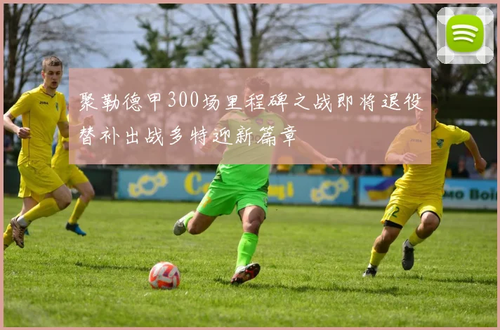 聚勒德甲300场里程碑之战即将退役替补出战多特迎新篇章