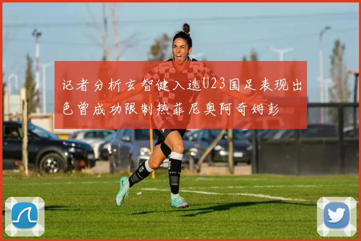 记者分析玄智健入选U23国足表现出色曾成功限制热菲尼奥阿奇姆彭