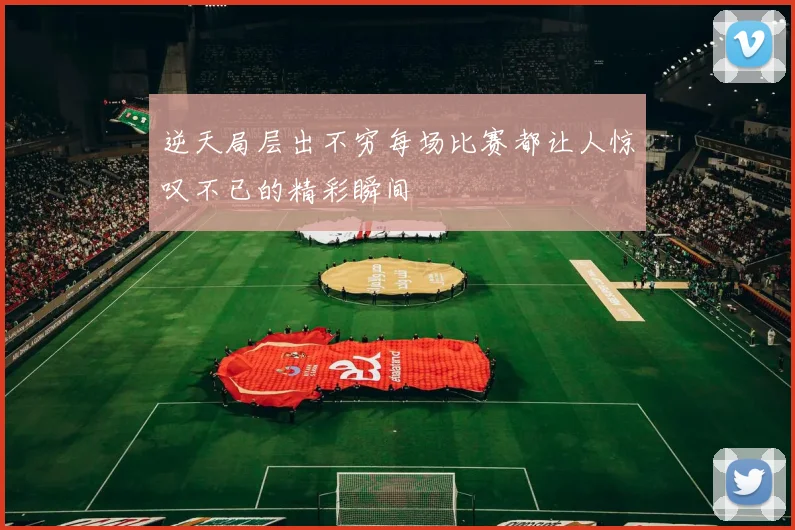 逆天局层出不穷每场比赛都让人惊叹不已的精彩瞬间