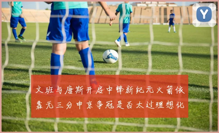 文班与唐斯开启中锋新纪元火箭依靠无三分申京争冠是否太过理想化