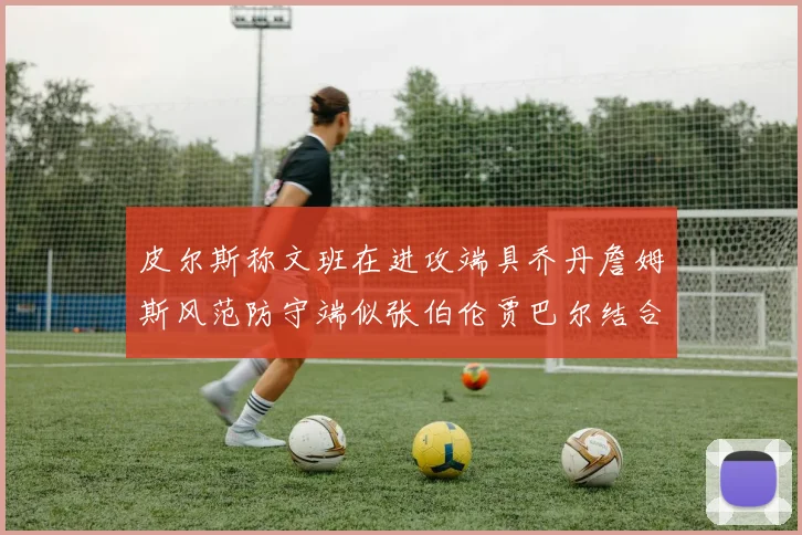 皮尔斯称文班在进攻端具乔丹詹姆斯风范防守端似张伯伦贾巴尔结合