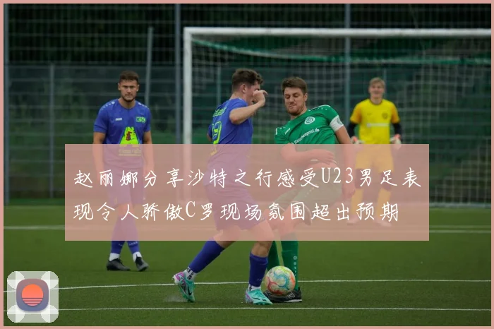 赵丽娜分享沙特之行感受U23男足表现令人骄傲C罗现场氛围超出预期