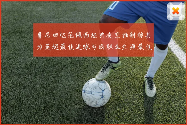 鲁尼回忆范佩西经典凌空抽射称其为英超最佳进球与我职业生涯最佳传球结合