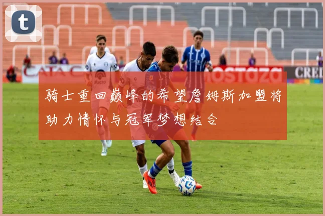骑士重回巅峰的希望詹姆斯加盟将助力情怀与冠军梦想结合