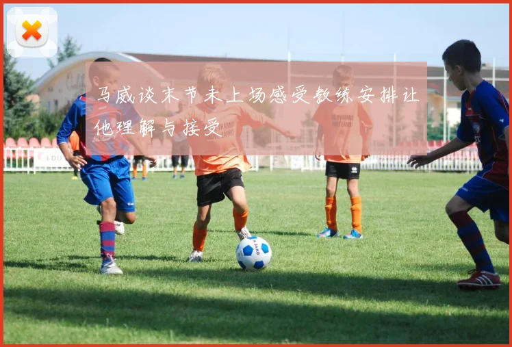 马威谈末节未上场感受教练安排让他理解与接受