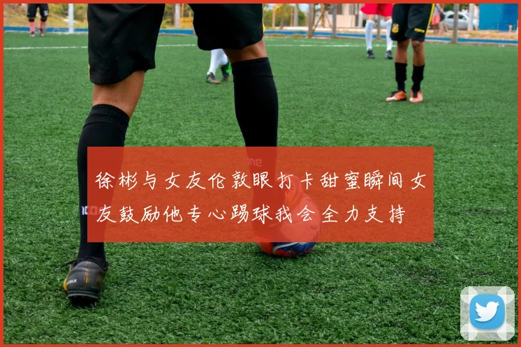 徐彬与女友伦敦眼打卡甜蜜瞬间女友鼓励他专心踢球我会全力支持