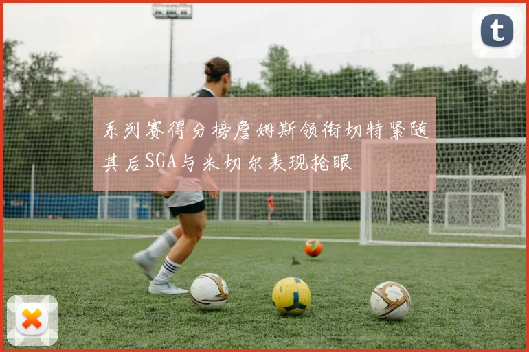 系列赛得分榜詹姆斯领衔切特紧随其后SGA与米切尔表现抢眼
