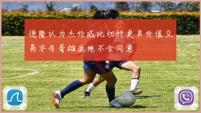 德隆认为杰伦威比切特更具价值交易字母哥雄鹿绝不会同意