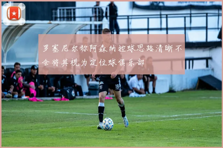 罗塞尼尔称阿森纳控球思路清晰不会将其视为定位球俱乐部