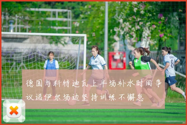 德国与科特迪瓦上半场补水时间争议诺伊尔场边坚持训练不懈怠