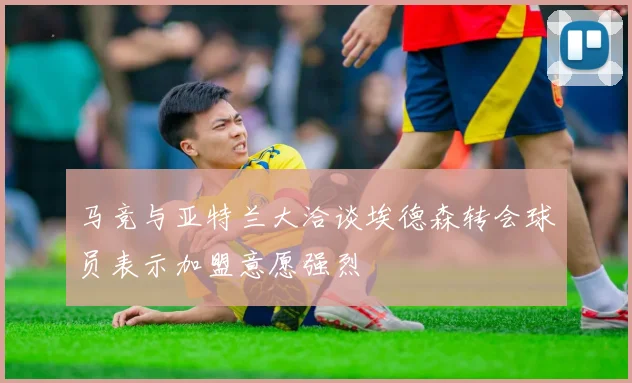 马竞与亚特兰大洽谈埃德森转会球员表示加盟意愿强烈