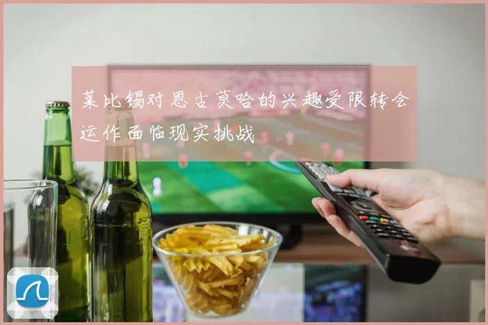 莱比锡对恩古莫哈的兴趣受限转会运作面临现实挑战