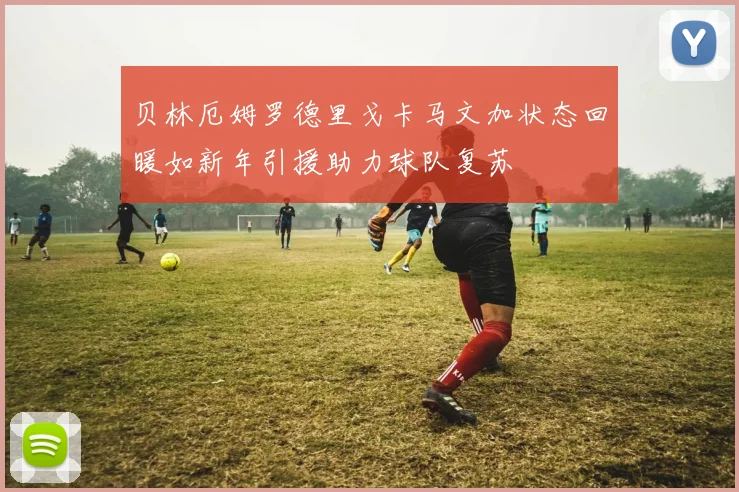 贝林厄姆罗德里戈卡马文加状态回暖如新年引援助力球队复苏