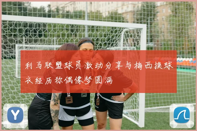 利马联盟球员激动分享与梅西换球衣经历称偶像梦圆满