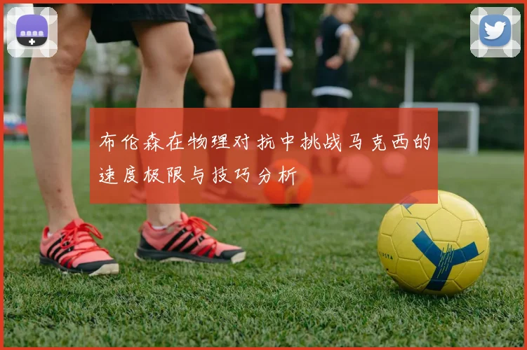 布伦森在物理对抗中挑战马克西的速度极限与技巧分析
